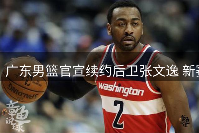 广东男篮官宣续约后卫张文逸 新赛季签一年C类合约
