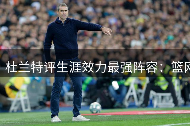 杜兰特评生涯效力最强阵容：篮网纸面最强 勇士实际战力第一